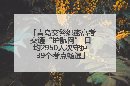 青岛交警织密高考交通“护航网” 日均2950人次守护39个考点畅通