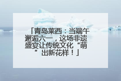 青岛莱西：当端午邂逅六一，这场非遗盛宴让传统文化“萌”出新花样！