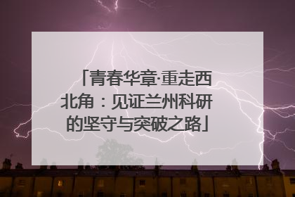 青春华章·重走西北角：见证兰州科研的坚守与突破之路