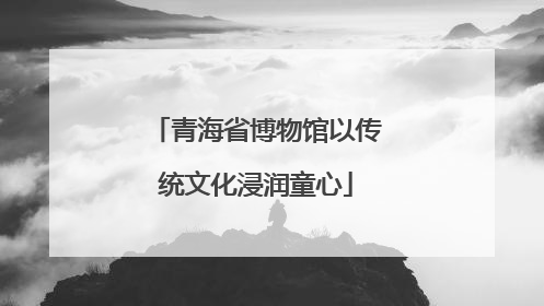 青海省博物馆以传统文化浸润童心