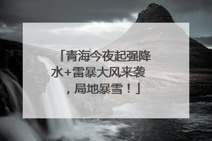 青海今夜起强降水+雷暴大风来袭，局地暴雪！