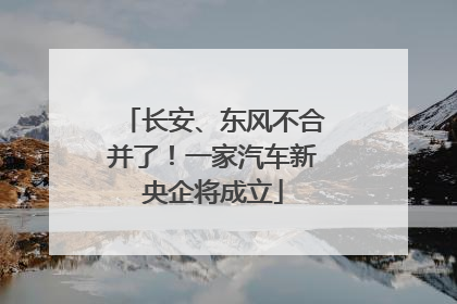 长安、东风不合并了！一家汽车新央企将成立