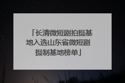 长清微短剧拍摄基地入选山东省微短剧摄制基地榜单