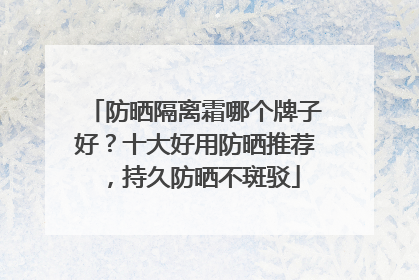 防晒隔离霜哪个牌子好？十大好用防晒推荐，持久防晒不斑驳