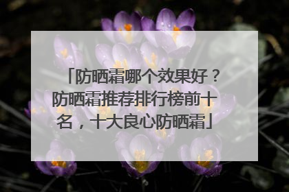 防晒霜哪个效果好？防晒霜推荐排行榜前十名，十大良心防晒霜