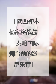 陕西神木杨家将战鼓：奏响国际舞台前的激昂乐章