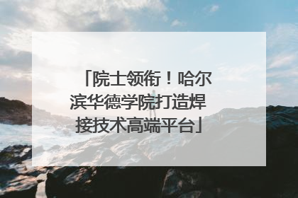 院士领衔！哈尔滨华德学院打造焊接技术高端平台