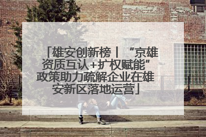雄安创新榜丨“京雄资质互认+扩权赋能”政策助力疏解企业在雄安新区落地运营