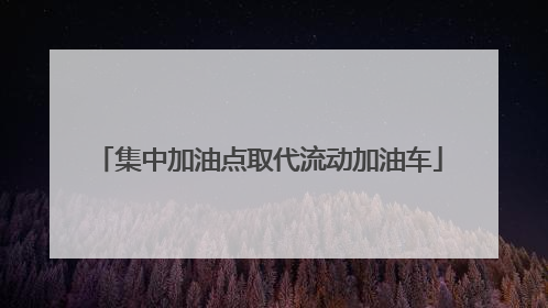 集中加油点取代流动加油车