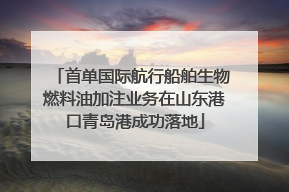 首单国际航行船舶生物燃料油加注业务在山东港口青岛港成功落地