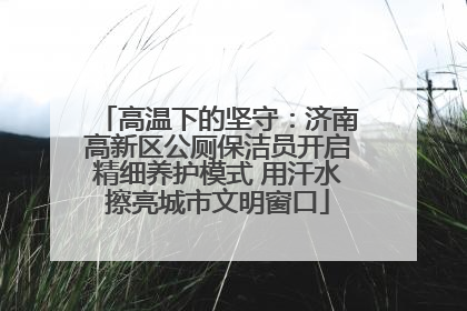 高温下的坚守：济南高新区公厕保洁员开启精细养护模式 用汗水擦亮城市文明窗口