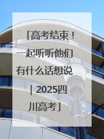 高考结束！一起听听他们有什么话想说｜2025四川高考