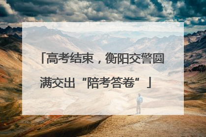 高考结束，衡阳交警圆满交出“陪考答卷”