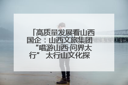 高质量发展看山西国企：山西文旅集团“唱游山西·问界太行” 太行山文化探索之旅燃情启幕