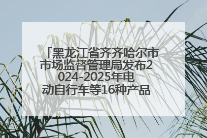 黑龙江省齐齐哈尔市市场监督管理局发布2024-2025年电动自行车等16种产品质量监督抽查情况