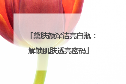 黛肤颜深洁亮白瓶：解锁肌肤透亮密码