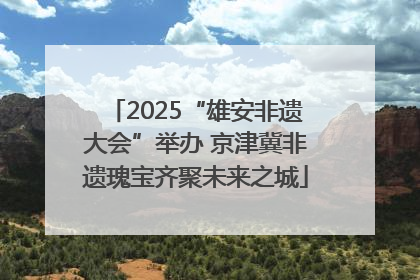 2025“雄安非遗大会”举办 京津冀非遗瑰宝齐聚未来之城