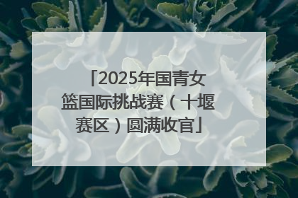 2025年国青女篮国际挑战赛（十堰赛区）圆满收官