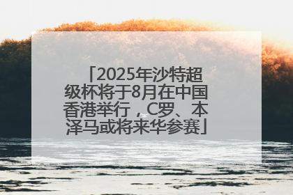 2025年沙特超级杯将于8月在中国香港举行，C罗、本泽马或将来华参赛