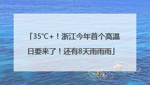 35℃+！浙江今年首个高温日要来了！还有8天雨雨雨